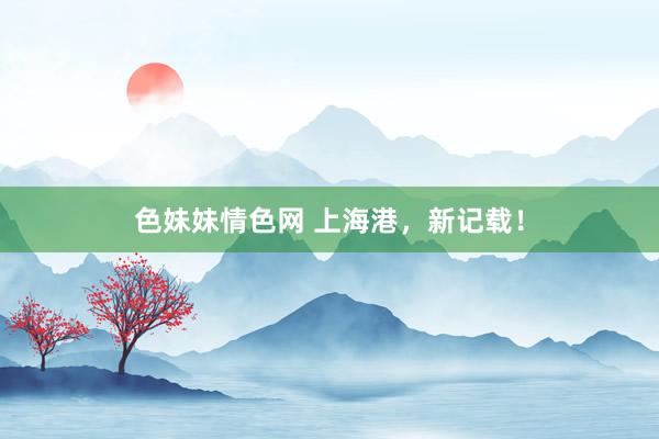色妹妹情色网 上海港，新记载！