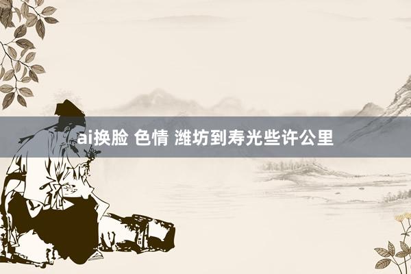 ai换脸 色情 潍坊到寿光些许公里