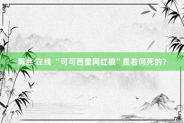 黑丝 在线 “可可西里网红狼”是若何死的？