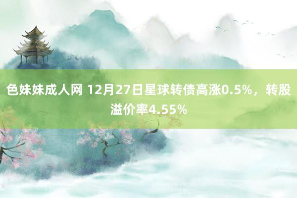 色妹妹成人网 12月27日星球转债高涨0.5%，转股溢价率4.55%