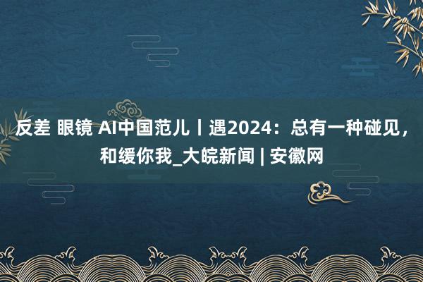 反差 眼镜 AI中国范儿丨遇2024：总有一种碰见，和缓你我_大皖新闻 | 安徽网