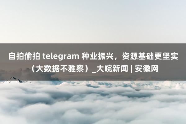 自拍偷拍 telegram 种业振兴，资源基础更坚实（大数据不雅察）_大皖新闻 | 安徽网