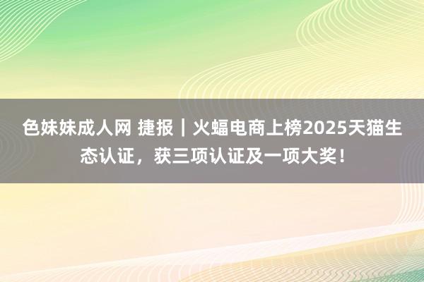 色妹妹成人网 捷报｜火蝠电商上榜2025天猫生态认证，获三项认证及一项大奖！