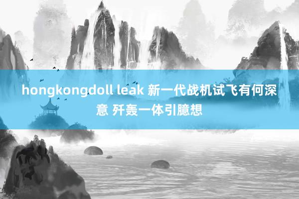 hongkongdoll leak 新一代战机试飞有何深意 歼轰一体引臆想