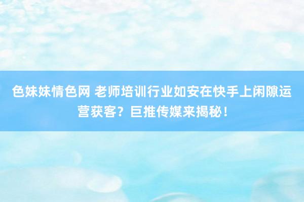 色妹妹情色网 老师培训行业如安在快手上闲隙运营获客？巨推传媒来揭秘！