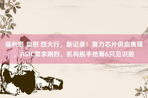福利姬 自慰 四大行，新记录！算力芯片供应焦躁，ASIC需求刚烈，机构脱手抢筹6只见识股