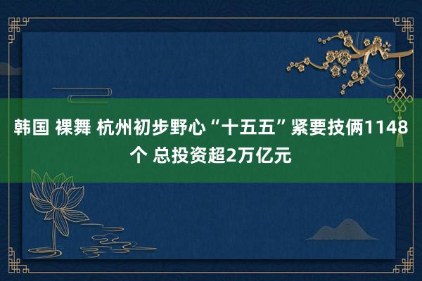 韩国 裸舞 杭州初步野心“十五五”紧要技俩1148个 总投资超2万亿元