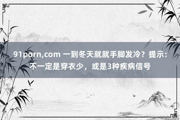 91porn，com 一到冬天就就手脚发冷？提示：不一定是穿衣少，或是3种疾病信号