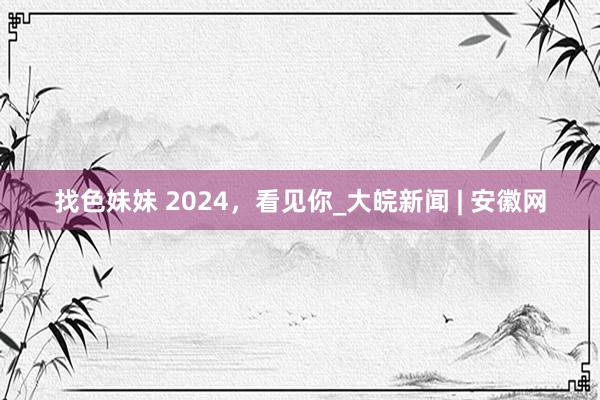 找色妹妹 2024，看见你_大皖新闻 | 安徽网