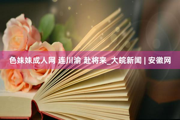 色妹妹成人网 连川渝 赴将来_大皖新闻 | 安徽网