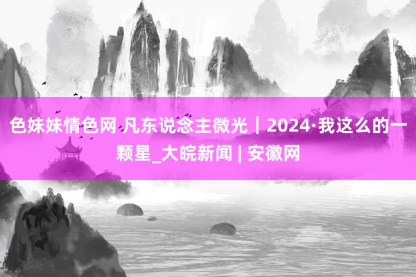 色妹妹情色网 凡东说念主微光｜2024·我这么的一颗星_大皖新闻 | 安徽网