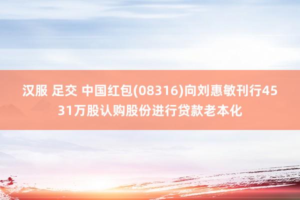 汉服 足交 中国红包(08316)向刘惠敏刊行4531万股认购股份进行贷款老本化