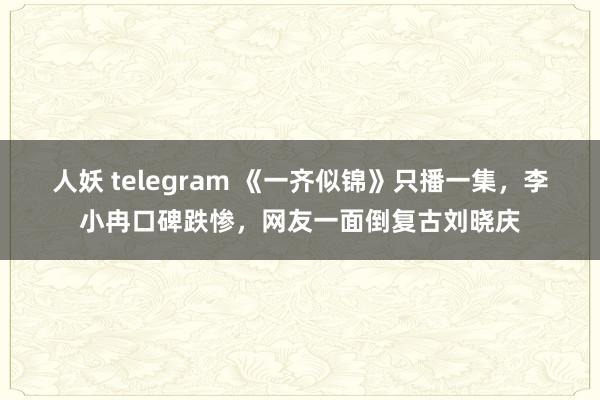 人妖 telegram 《一齐似锦》只播一集，李小冉口碑跌惨，网友一面倒复古刘晓庆
