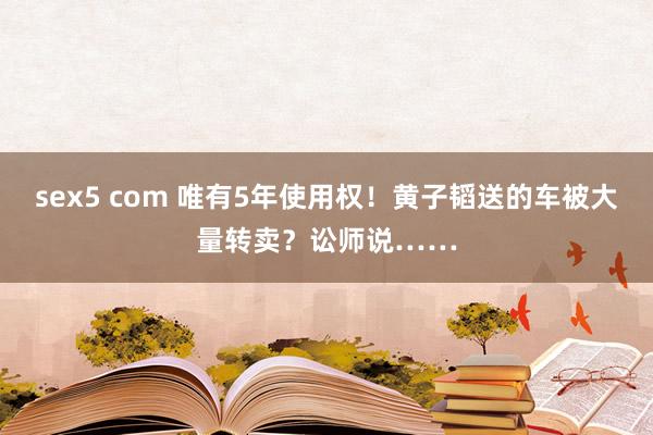 sex5 com 唯有5年使用权！黄子韬送的车被大量转卖？讼师说……