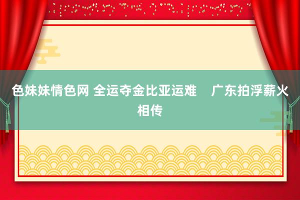 色妹妹情色网 全运夺金比亚运难    广东拍浮薪火相传
