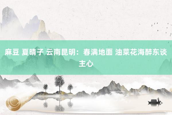 麻豆 夏晴子 云南昆明：春满地面 油菜花海醉东谈主心