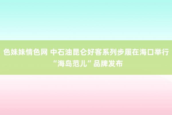 色妹妹情色网 中石油昆仑好客系列步履在海口举行 “海岛范儿”品牌发布