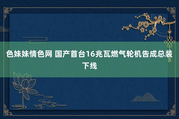 色妹妹情色网 国产首台16兆瓦燃气轮机告成总装下线