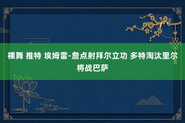 裸舞 推特 埃姆雷-詹点射拜尔立功 多特淘汰里尔将战巴萨