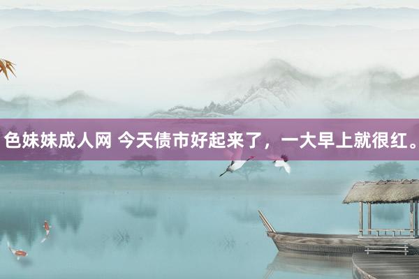 色妹妹成人网 今天债市好起来了，一大早上就很红。