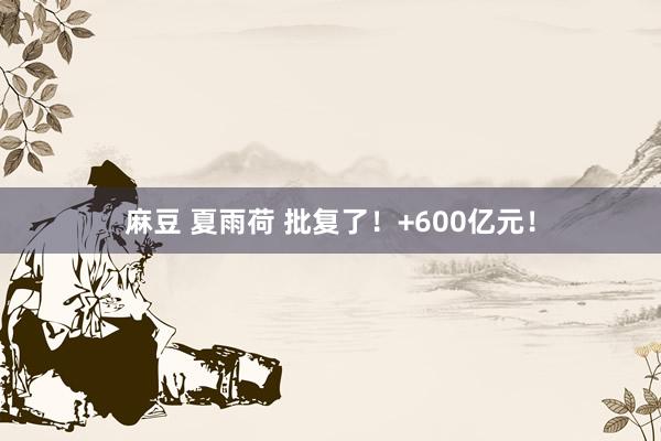 麻豆 夏雨荷 批复了！+600亿元！