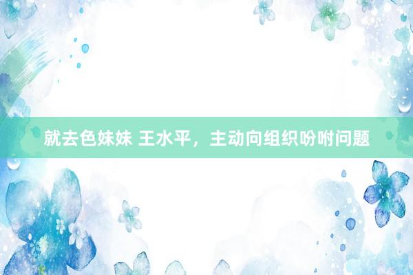 就去色妹妹 王水平，主动向组织吩咐问题