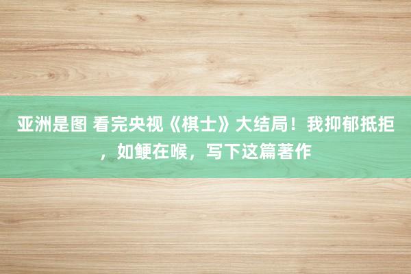 亚洲是图 看完央视《棋士》大结局！我抑郁抵拒，如鲠在喉，写下这篇著作