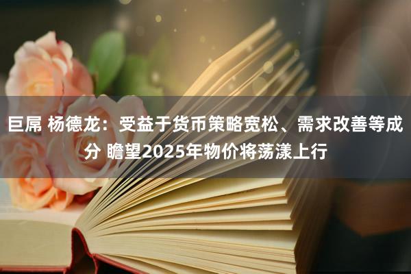 巨屌 杨德龙：受益于货币策略宽松、需求改善等成分 瞻望2025年物价将荡漾上行