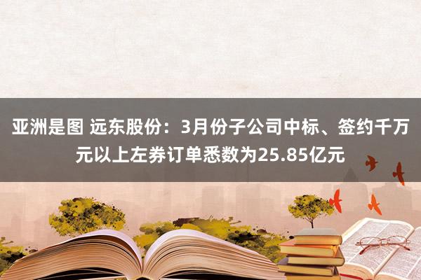亚洲是图 远东股份：3月份子公司中标、签约千万元以上左券订单悉数为25.85亿元