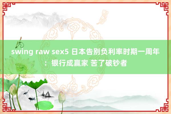 swing raw sex5 日本告别负利率时期一周年：银行成赢家 苦了破钞者