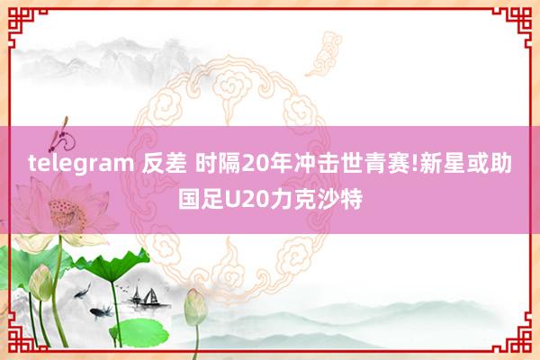 telegram 反差 时隔20年冲击世青赛!新星或助国足U20力克沙特