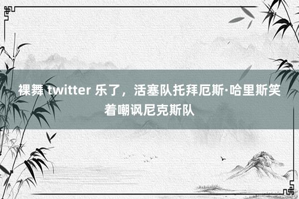 裸舞 twitter 乐了，活塞队托拜厄斯·哈里斯笑着嘲讽尼克斯队