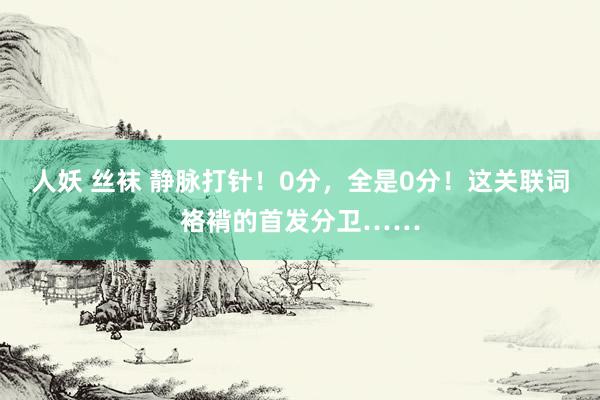 人妖 丝袜 静脉打针！0分，全是0分！这关联词袼褙的首发分卫……