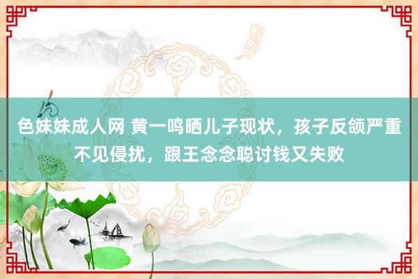 色妹妹成人网 黄一鸣晒儿子现状，孩子反颌严重不见侵扰，跟王念念聪讨钱又失败