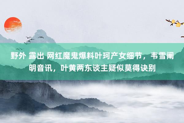 野外 露出 网红魔鬼爆料叶珂产女细节，韦雪阐明音讯，叶黄两东谈主疑似莫得诀别