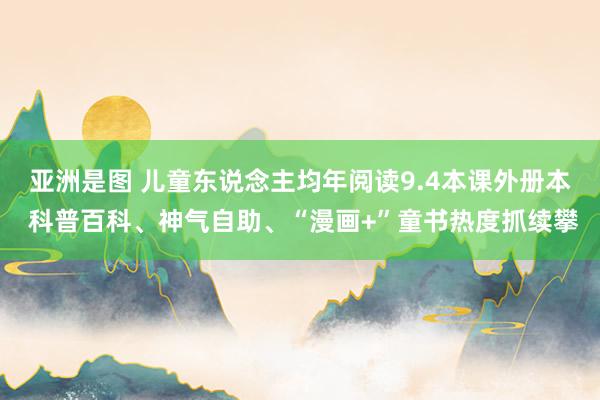 亚洲是图 儿童东说念主均年阅读9.4本课外册本 科普百科、神气自助、“漫画+”童书热度抓续攀